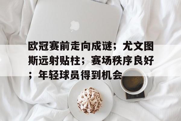 leyu,乐鱼体育-欧冠赛前走向成谜；尤文图斯远射贴柱；赛场秩序良好；年轻球员得到机会的简单介绍